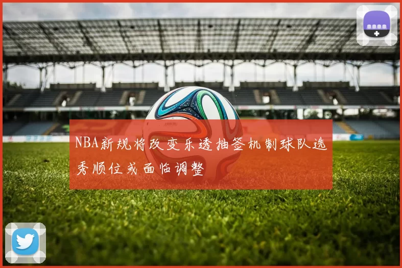 NBA新规将改变乐透抽签机制球队选秀顺位或面临调整