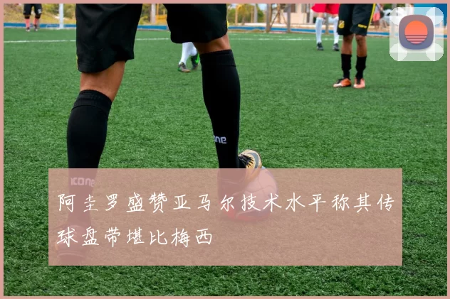 阿圭罗盛赞亚马尔技术水平称其传球盘带堪比梅西