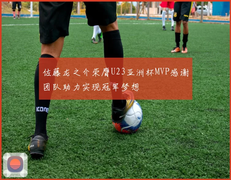 佐藤龙之介荣膺U23亚洲杯MVP感谢团队助力实现冠军梦想