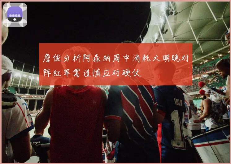 詹俊分析阿森纳周中消耗大明晚对阵红军需谨慎应对硬仗