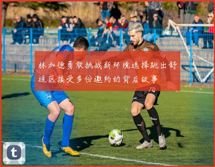 林加德勇敢挑战新环境选择跳出舒适区接受多份邀约的背后故事
