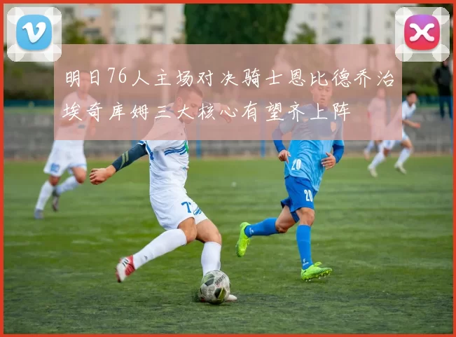 明日76人主场对决骑士恩比德乔治埃奇库姆三大核心有望齐上阵