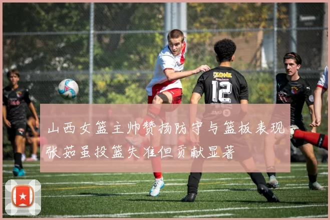 山西女篮主帅赞扬防守与篮板表现张茹虽投篮失准但贡献显著