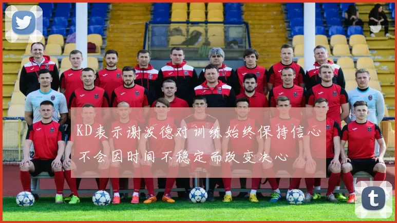 KD表示谢泼德对训练始终保持信心不会因时间不稳定而改变决心