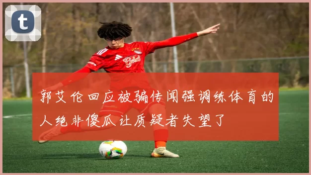 郭艾伦回应被骗传闻强调练体育的人绝非傻瓜让质疑者失望了