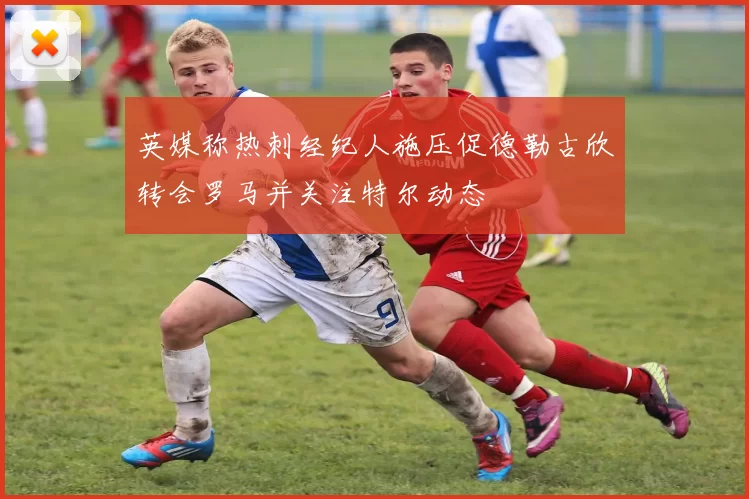 英媒称热刺经纪人施压促德勒古欣转会罗马并关注特尔动态