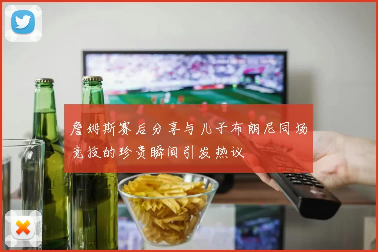 詹姆斯赛后分享与儿子布朗尼同场竞技的珍贵瞬间引发热议