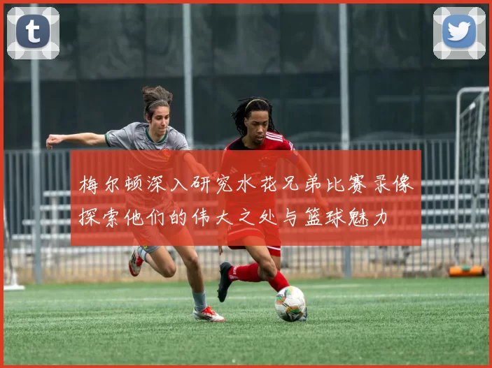 梅尔顿深入研究水花兄弟比赛录像探索他们的伟大之处与篮球魅力