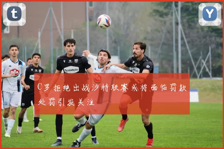 C罗拒绝出战沙特联赛或将面临罚款处罚引发关注